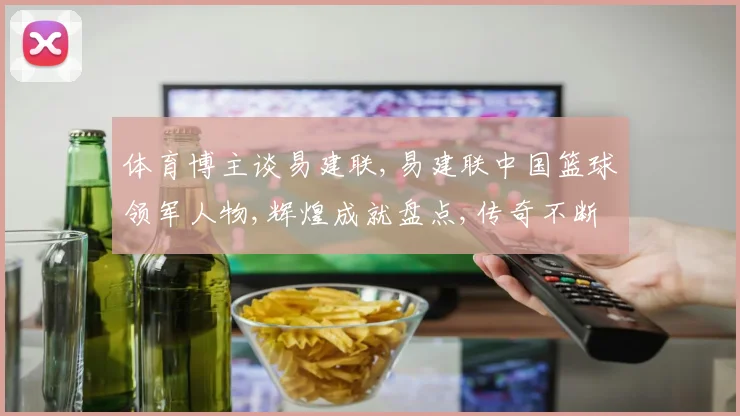 体育博主谈易建联,易建联中国篮球领军人物,辉煌成就盘点,传奇不断