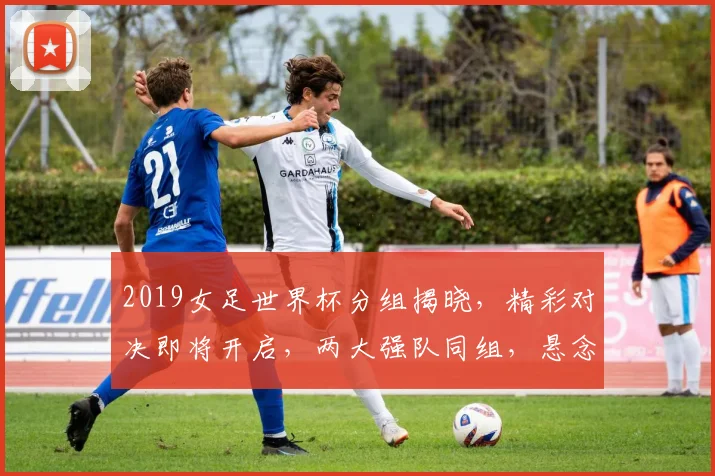 2019女足世界杯分组揭晓，精彩对决即将开启，两大强队同组，悬念重重